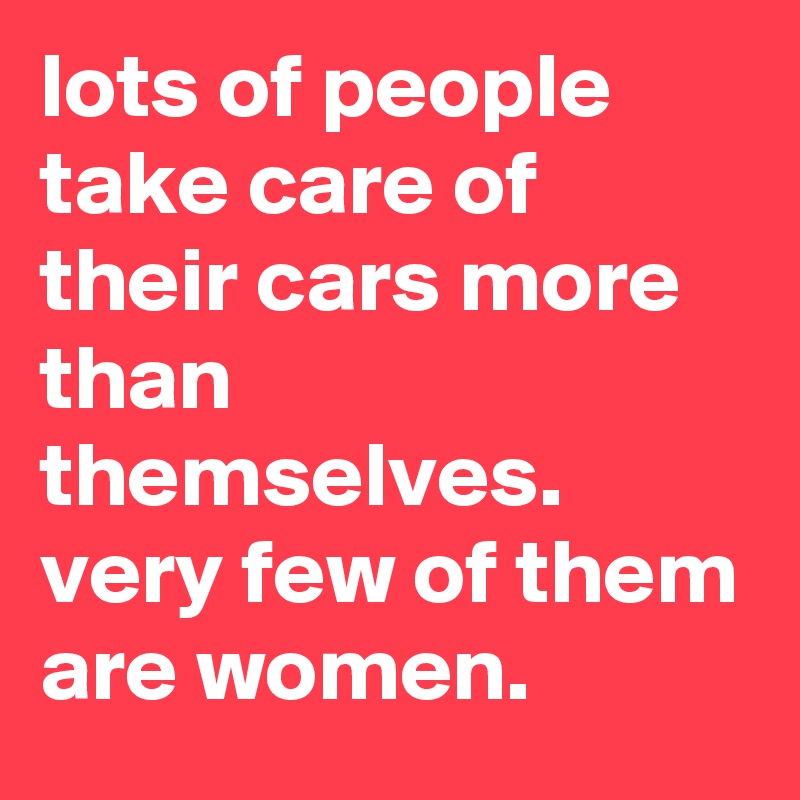 lots of people take care of their cars more than themselves. very few of them are women.