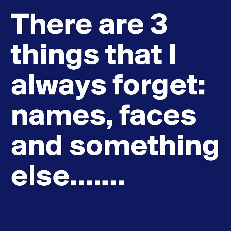There are 3 things that I always forget: names, faces and something else.......