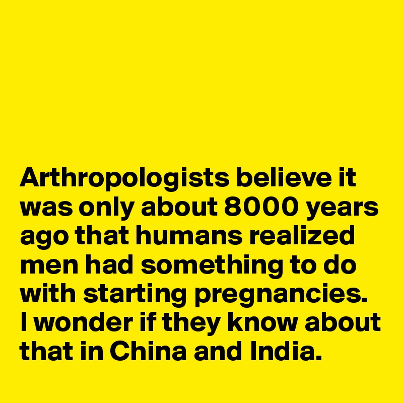 




Arthropologists believe it was only about 8000 years ago that humans realized men had something to do with starting pregnancies. 
I wonder if they know about that in China and India. 