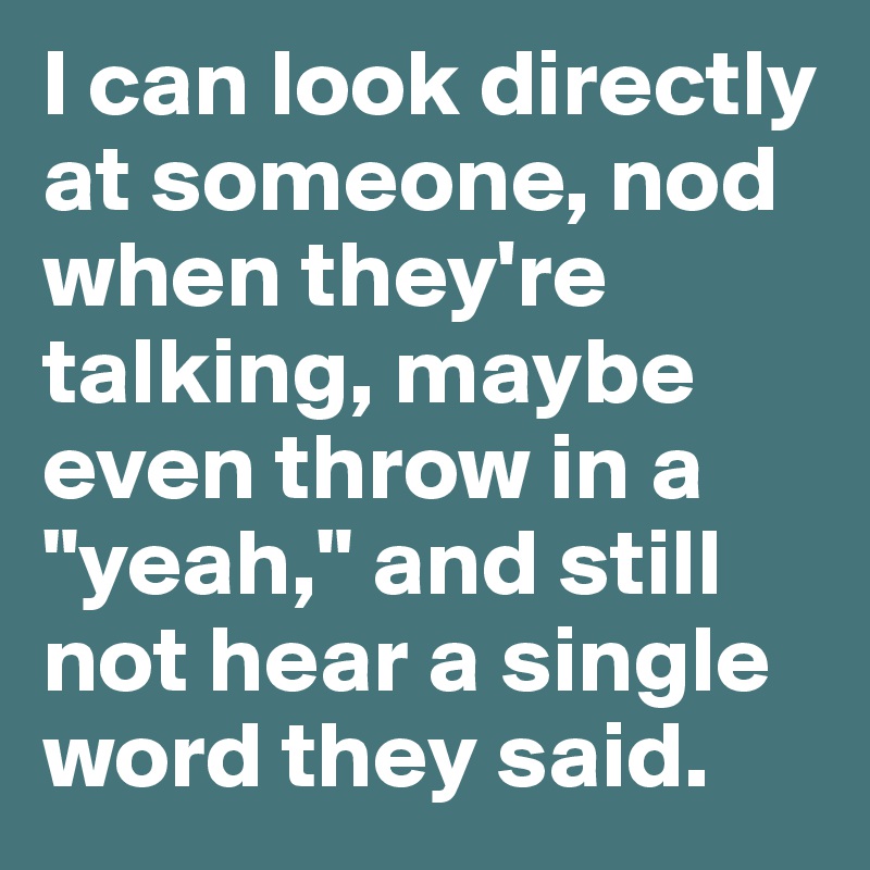 I can look directly at someone, nod when they're talking, maybe even throw in a "yeah," and still not hear a single word they said.