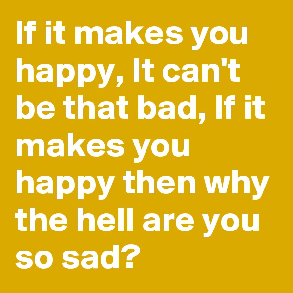 If it makes you happy, It can't be that bad, If it makes you happy then why the hell are you so sad?