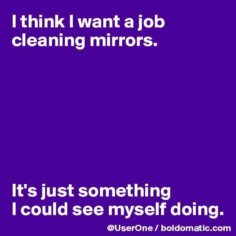 I think I want a job cleaning mirrors.







It's just something 
I could see myself doing.