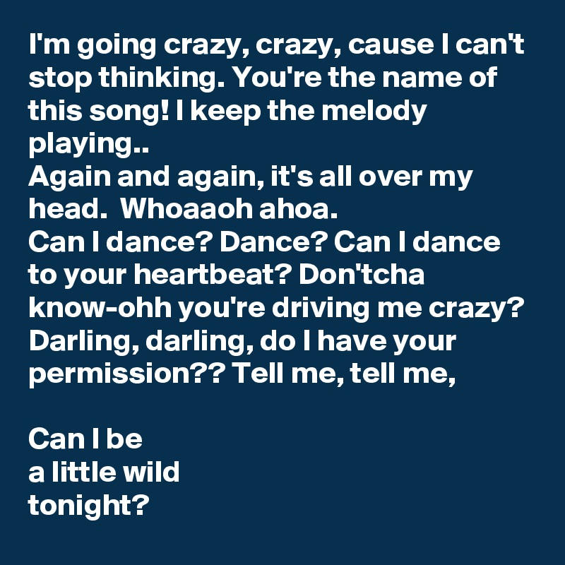 I'm going crazy, crazy, cause I can't stop thinking. You're the name of this song! I keep the melody playing.. 
Again and again, it's all over my head.  Whoaaoh ahoa. 
Can I dance? Dance? Can I dance to your heartbeat? Don'tcha know-ohh you're driving me crazy?
Darling, darling, do I have your permission?? Tell me, tell me, 

Can I be
a little wild 
tonight? 