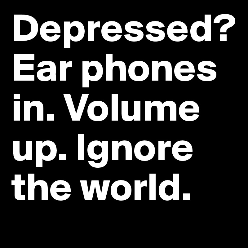 Depressed? Ear phones in. Volume up. Ignore the world.