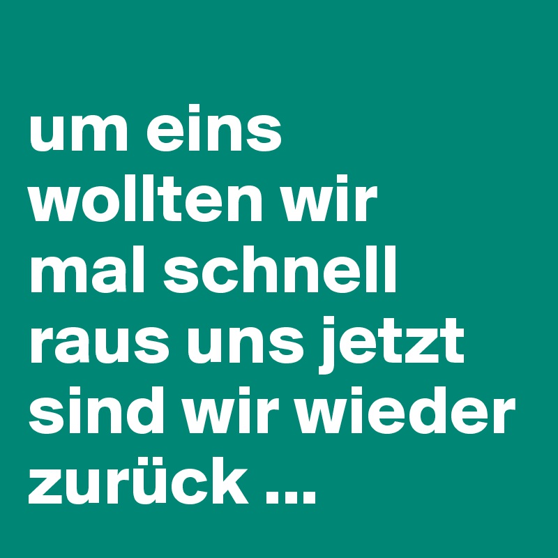 
um eins wollten wir 
mal schnell raus uns jetzt sind wir wieder zurück ...