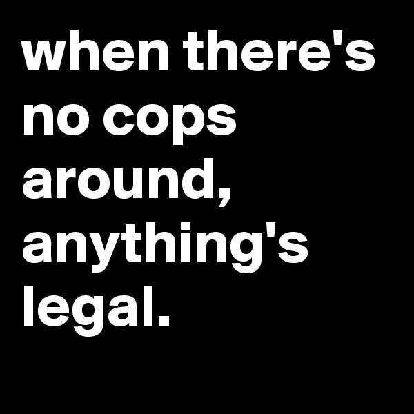 when there's no cops around, anything's legal.