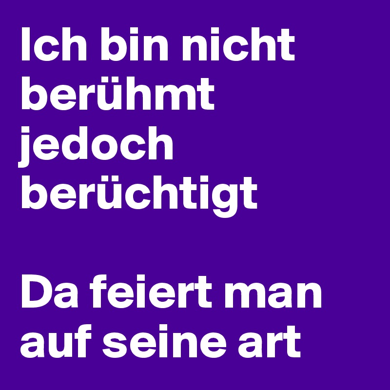Ich bin nicht berühmt jedoch berüchtigt 

Da feiert man auf seine art