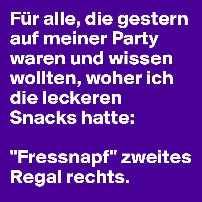 Für alle, die gestern auf meiner Party waren und wissen wollten, woher ich die leckeren Snacks hatte: 

"Fressnapf" zweites Regal rechts. 