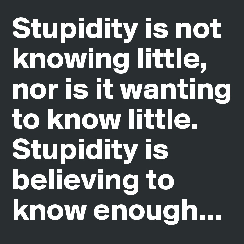 Stupidity is not knowing little, nor is it wanting to know little. Stupidity is believing to know enough...
