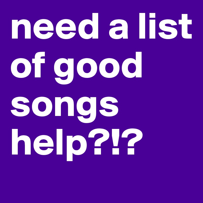 need a list of good songs help?!?