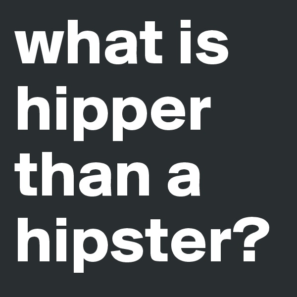 what is hipper than a hipster? 