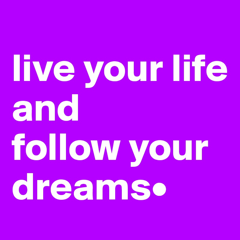 
live your life 
and 
follow your dreams•
