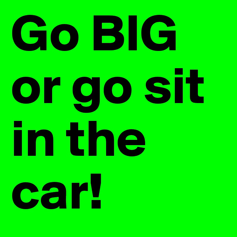 Go BIG
or go sit in the car!