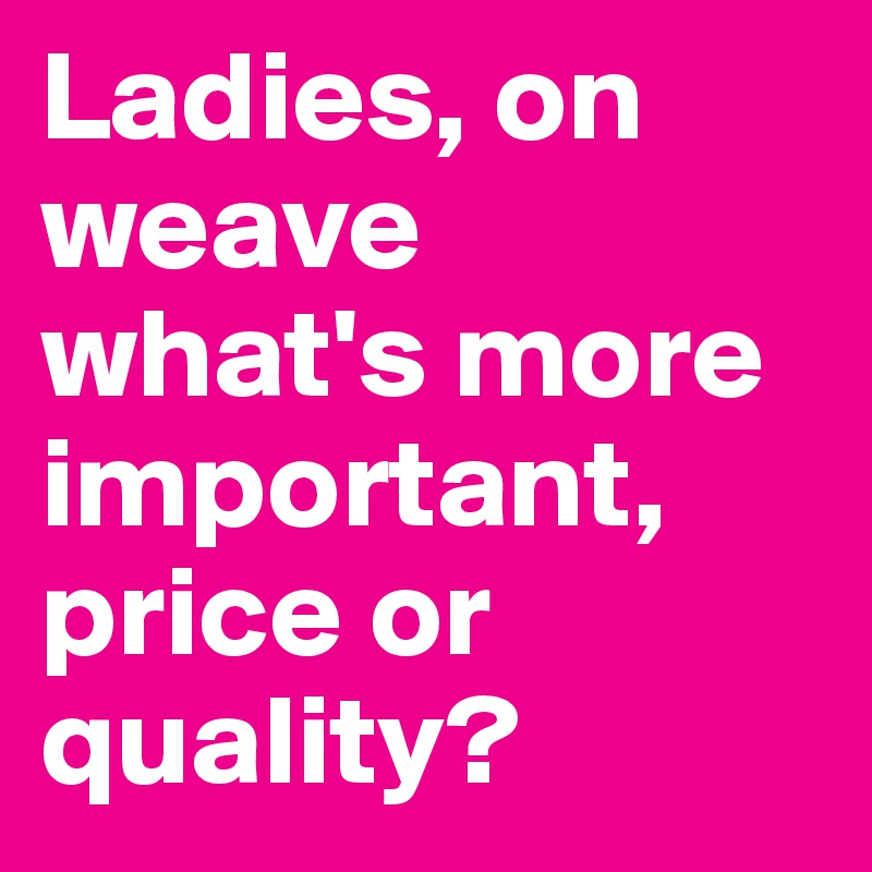 Ladies, on weave what's more important, price or 
quality?