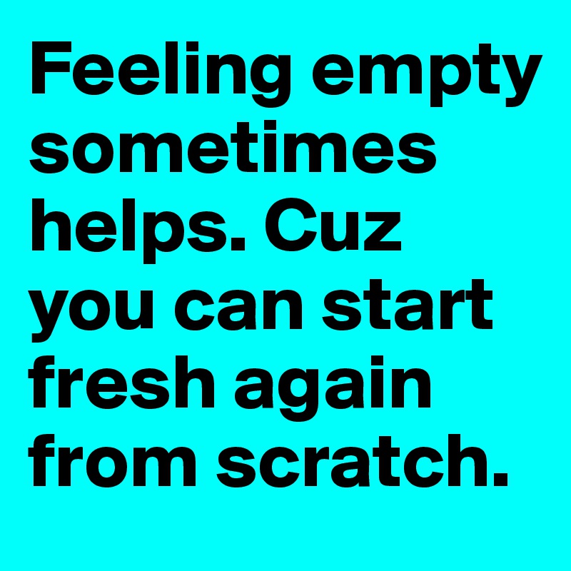 Feeling empty sometimes helps. Cuz you can start fresh again from scratch. 