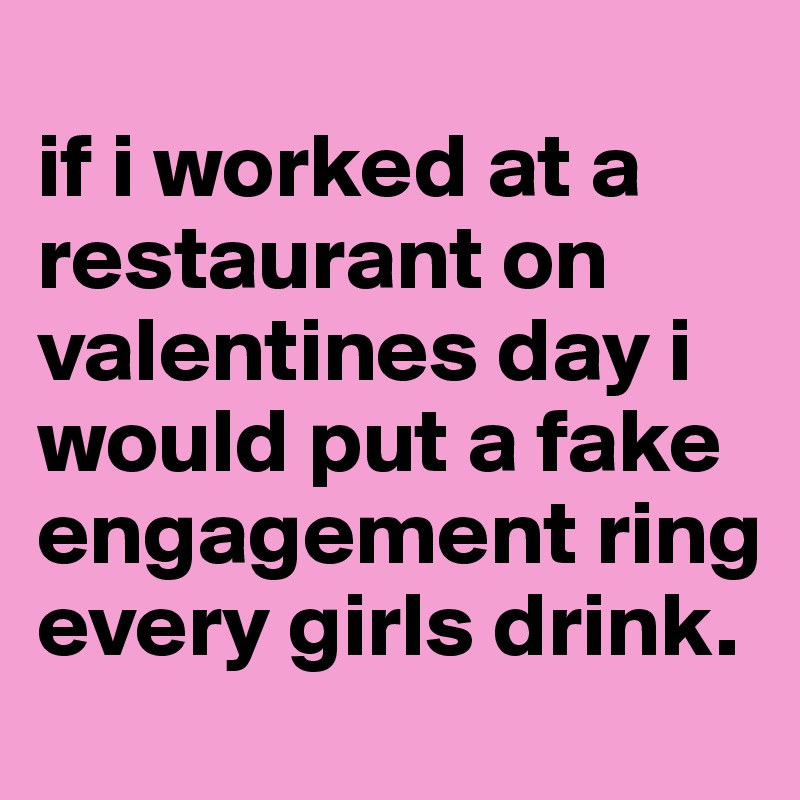 
if i worked at a restaurant on valentines day i would put a fake engagement ring every girls drink.