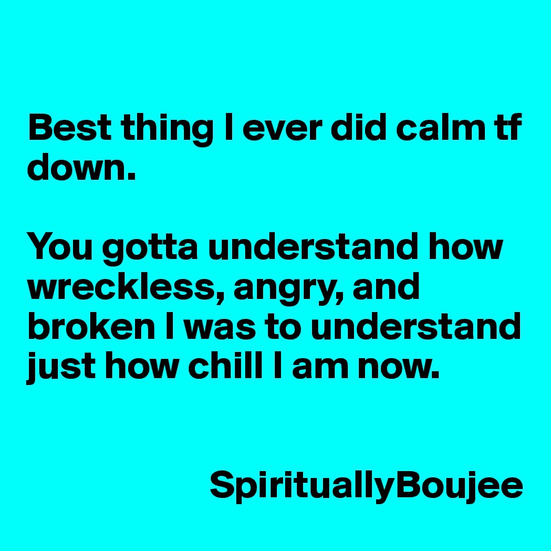 

Best thing I ever did calm tf down.

You gotta understand how wreckless, angry, and broken I was to understand just how chill I am now. 


                       SpirituallyBoujee