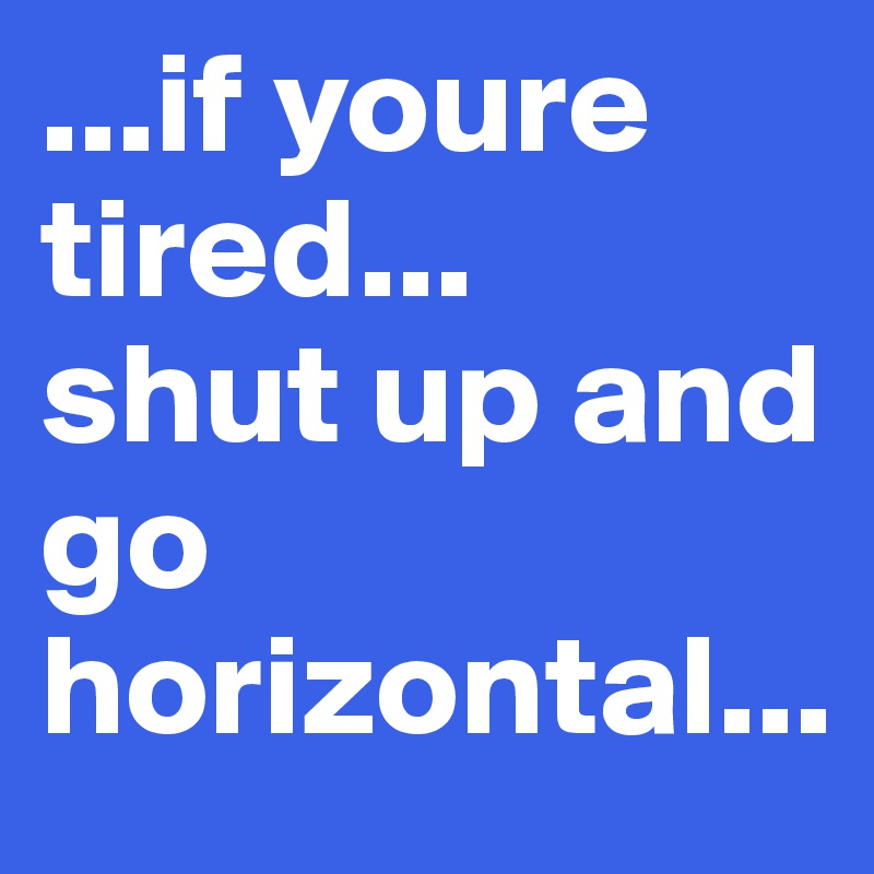 ...if youre tired...
shut up and go horizontal...