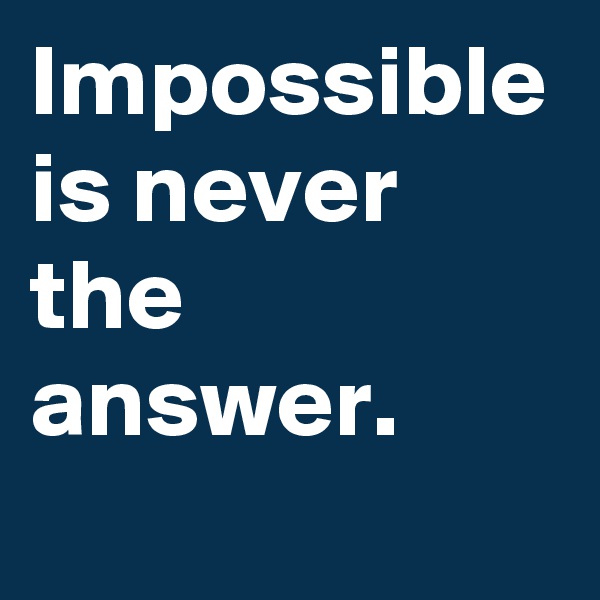 Impossible is never the answer.