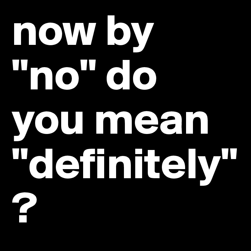 now by "no" do you mean "definitely"?