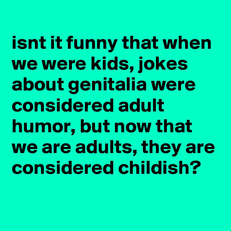 
isnt it funny that when we were kids, jokes about genitalia were considered adult humor, but now that we are adults, they are considered childish?
