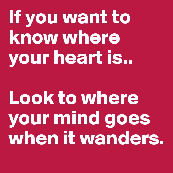 If you want to know where your heart is.. 

Look to where your mind goes when it wanders.