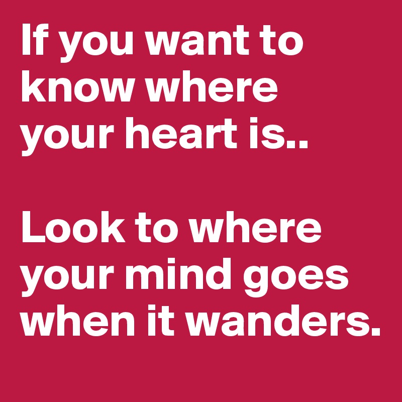 If you want to know where your heart is.. 

Look to where your mind goes when it wanders.