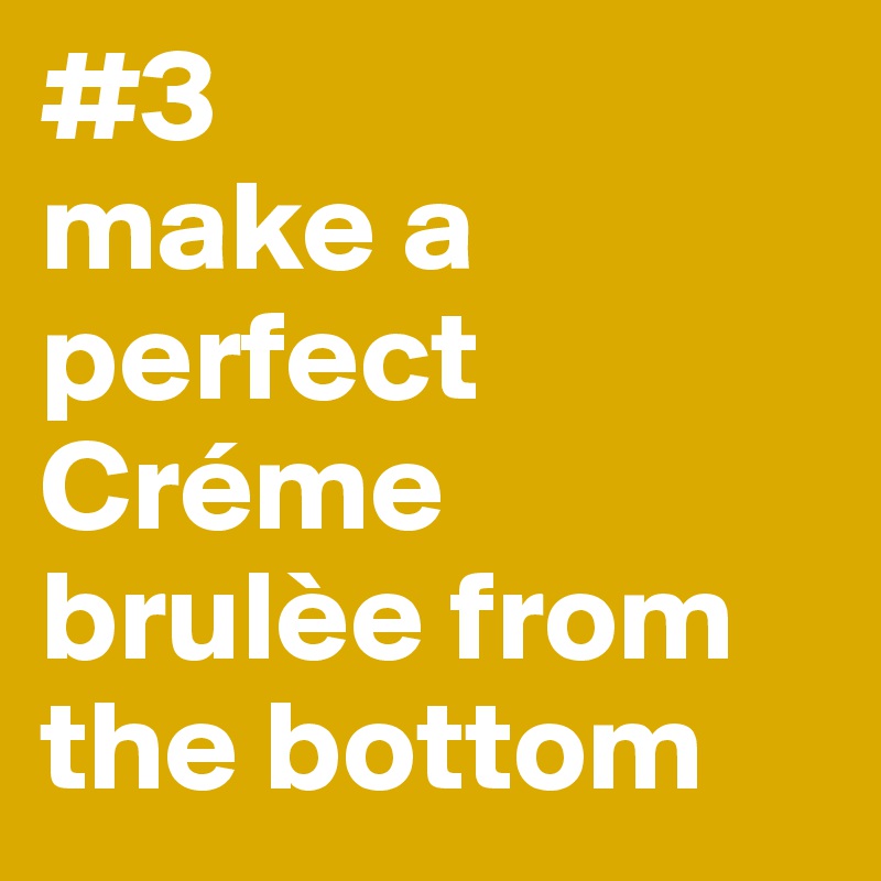 #3
make a perfect Créme brulèe from the bottom