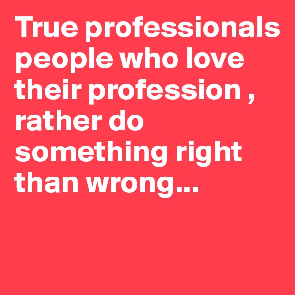True professionals people who love their profession , rather do something right than wrong...

