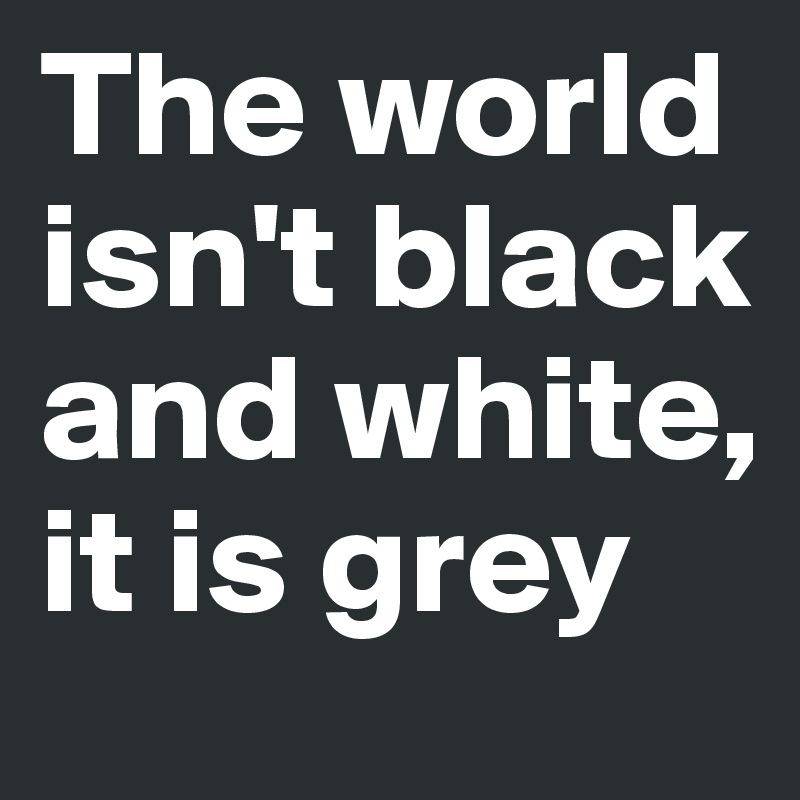 The world isn't black and white, it is grey