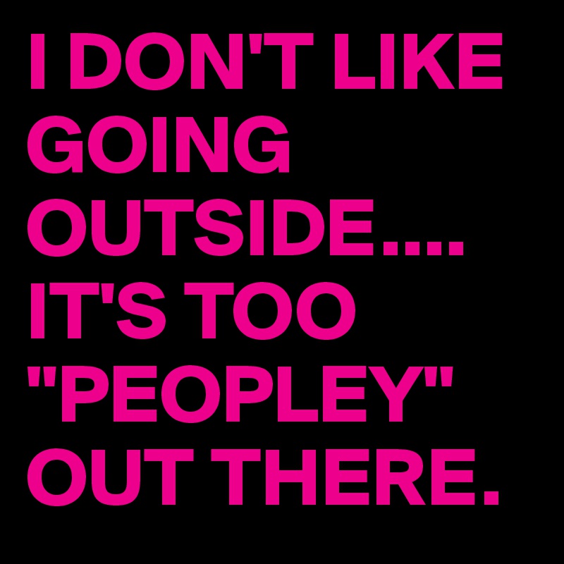 I DON'T LIKE GOING OUTSIDE....
IT'S TOO "PEOPLEY"
OUT THERE.