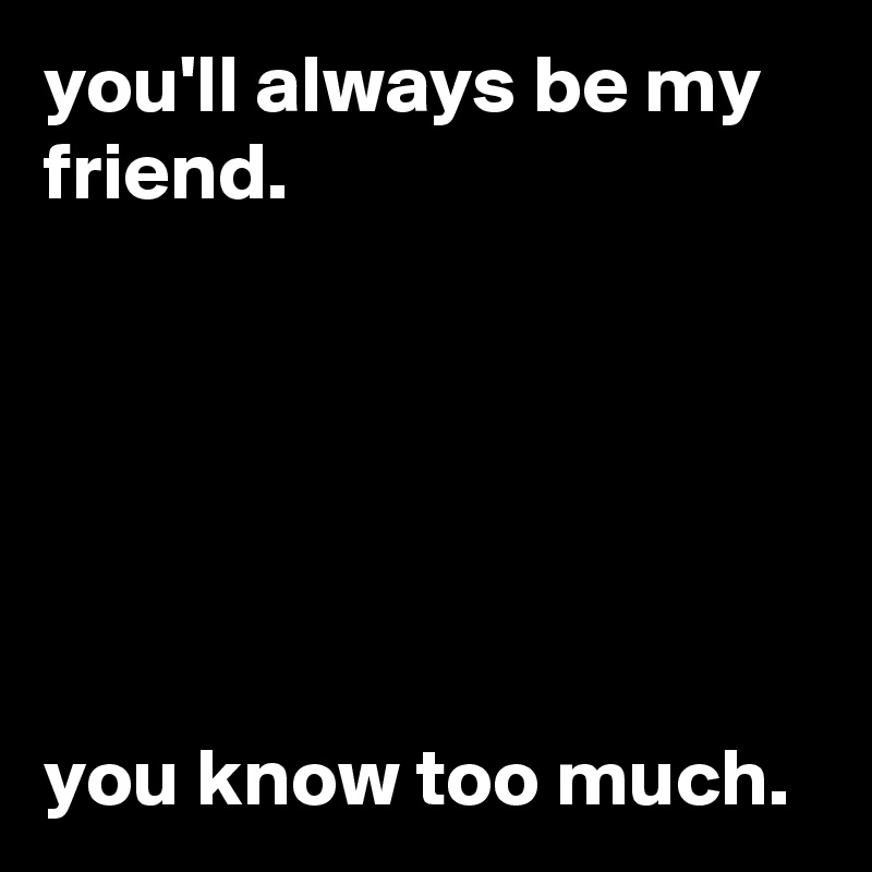 you'll always be my friend.






you know too much.