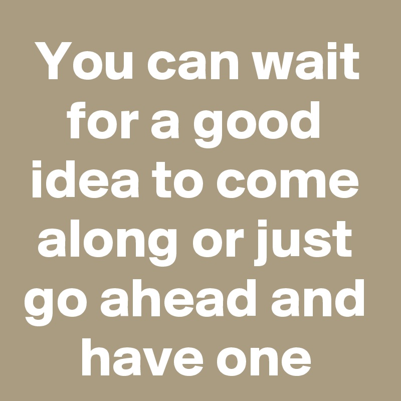 You can wait for a good idea to come along or just go ahead and have one