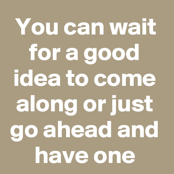 You can wait for a good idea to come along or just go ahead and have one