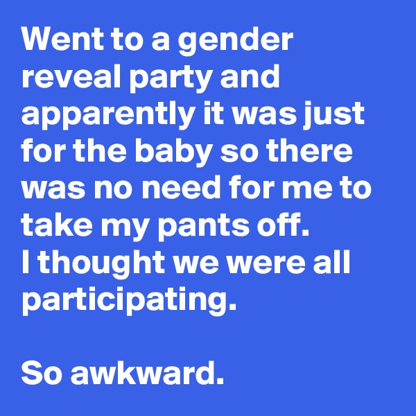 Went to a gender reveal party and apparently it was just for the baby so there was no need for me to take my pants off.
I thought we were all participating.

So awkward.