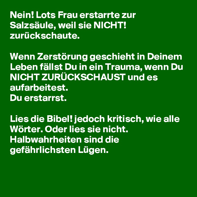 Nein! Lots Frau erstarrte zur Salzsäule, weil sie NICHT! zurückschaute.

Wenn Zerstörung geschieht in Deinem Leben fällst Du in ein Trauma, wenn Du NICHT ZURÜCKSCHAUST und es aufarbeitest. 
Du erstarrst.

Lies die Bibel! jedoch kritisch, wie alle Wörter. Oder lies sie nicht. Halbwahrheiten sind die gefährlichsten Lügen. 

