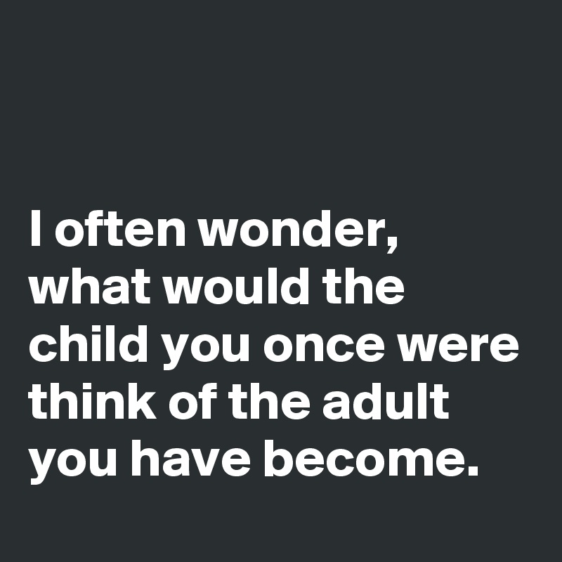 


I often wonder, what would the child you once were think of the adult you have become. 