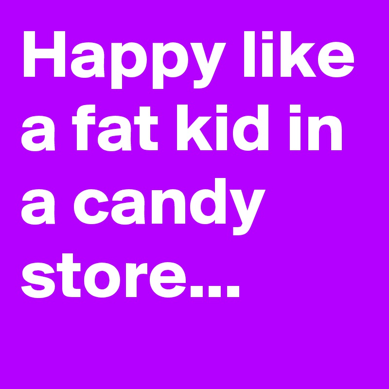 Happy like a fat kid in a candy store...