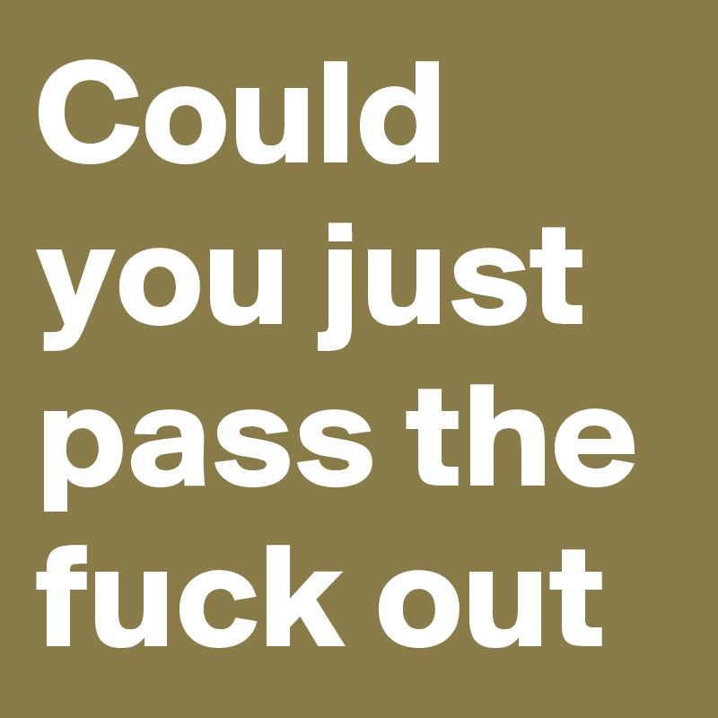 Could you just pass the fuck out 