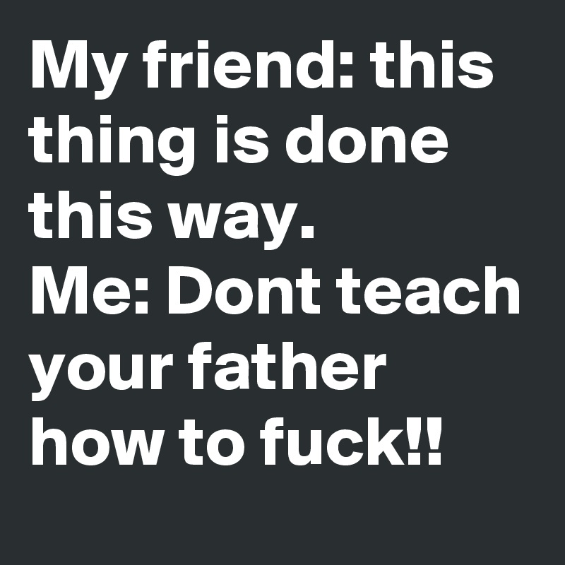 My friend: this thing is done this way.
Me: Dont teach your father how to fuck!! 