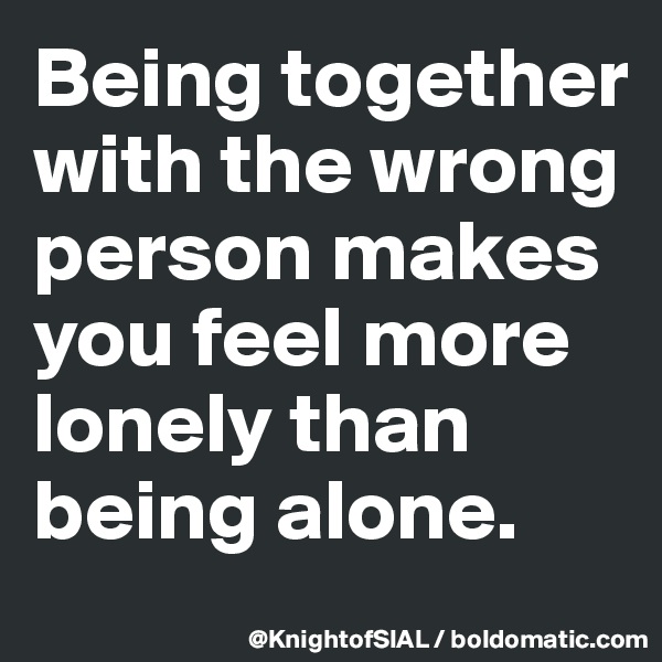 Being together with the wrong person makes you feel more lonely than being alone.