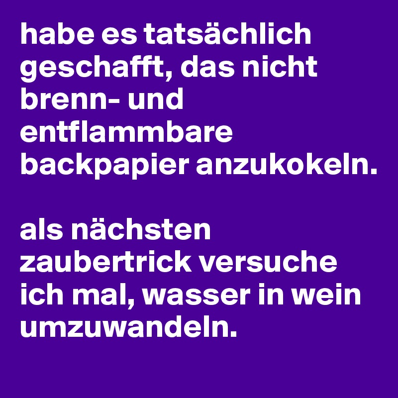 habe es tatsächlich geschafft, das nicht brenn- und entflammbare backpapier anzukokeln. 

als nächsten zaubertrick versuche ich mal, wasser in wein umzuwandeln.