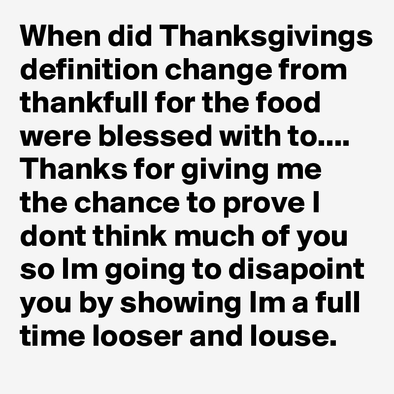When did Thanksgivings definition change from 
thankfull for the food were blessed with to....
Thanks for giving me the chance to prove I dont think much of you so Im going to disapoint you by showing Im a full time looser and louse.
