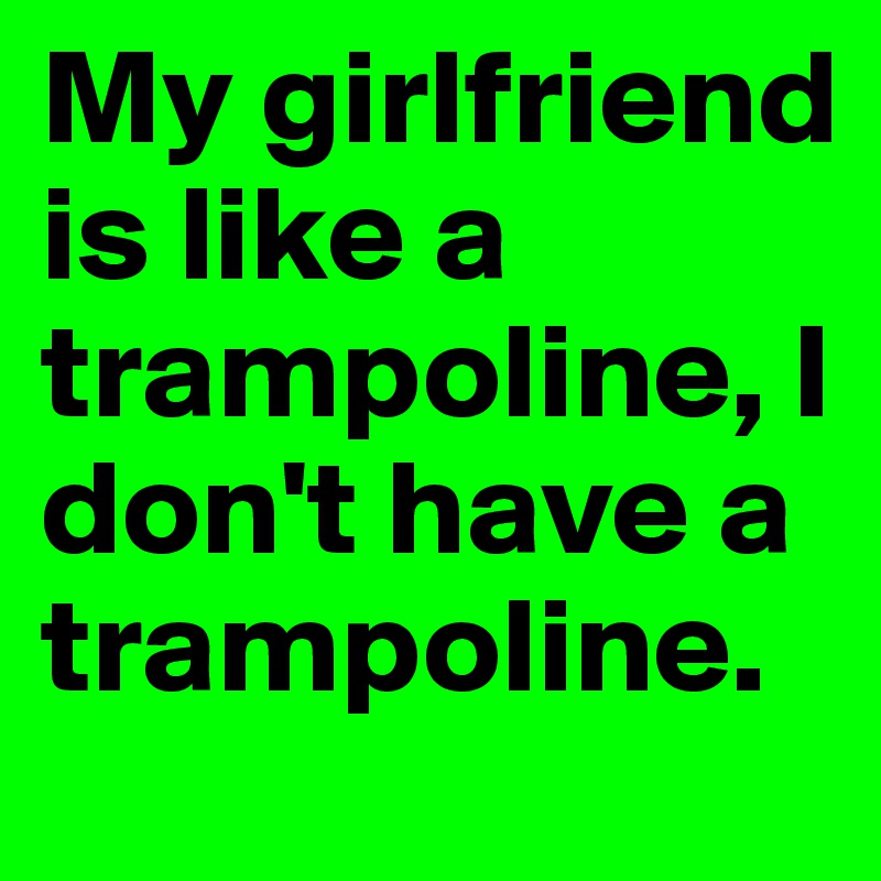 My girlfriend is like a trampoline, I don't have a trampoline.