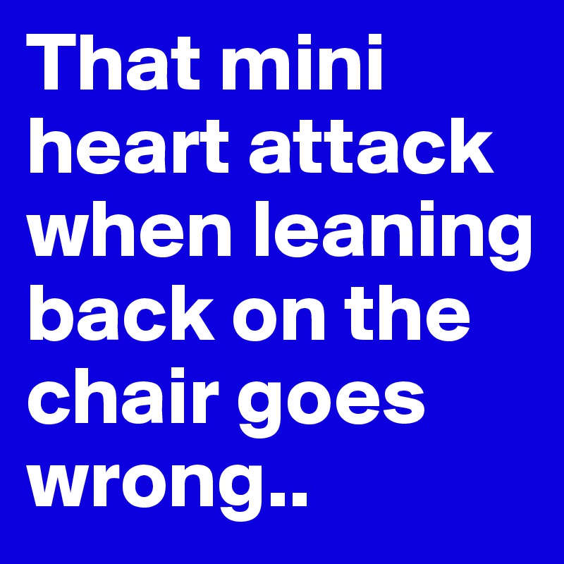 That mini heart attack when leaning back on the chair goes wrong..