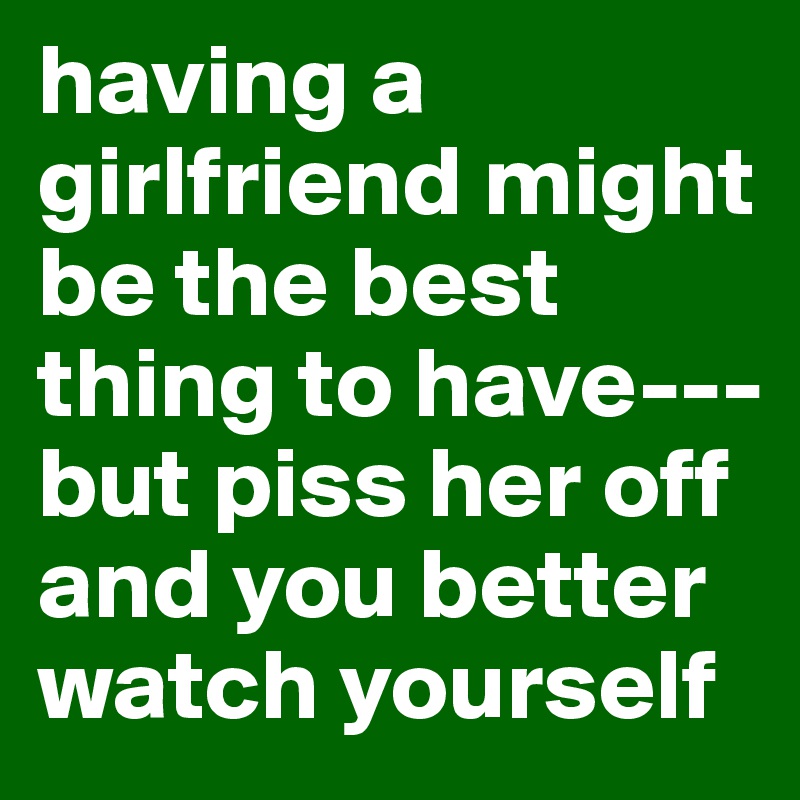 having a girlfriend might be the best thing to have--- but piss her off and you better watch yourself 