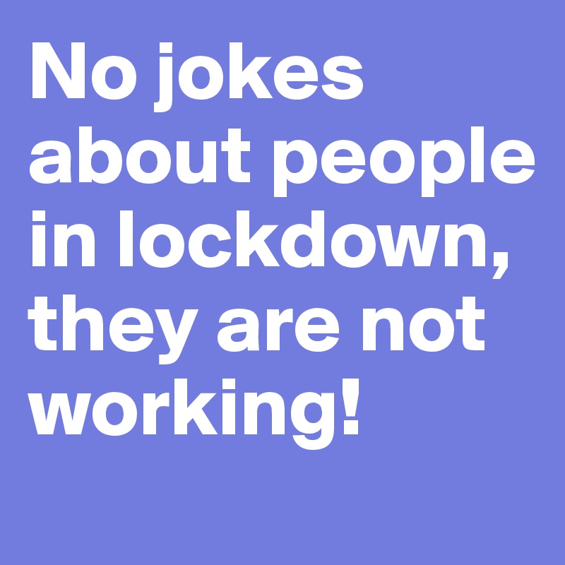 No jokes about people in lockdown, they are not working!