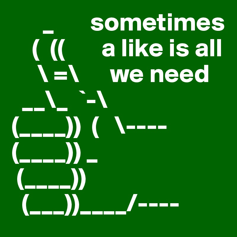       _       sometimes
    (  ((       a like is all 
     \ =\      we need
  __\_  `-\ 
(____))  (   \----
(____)) _  
 (____))
  (___))____/----