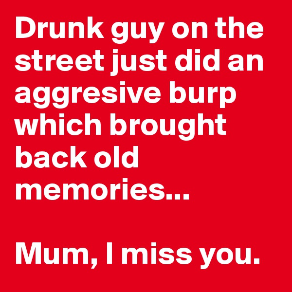 Drunk guy on the street just did an aggresive burp which brought back old memories... 

Mum, I miss you.