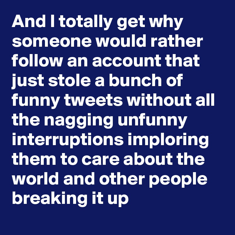 And I totally get why someone would rather follow an account that just stole a bunch of funny tweets without all the nagging unfunny interruptions imploring them to care about the world and other people breaking it up